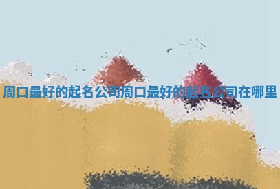 周口最 🕯 好的起名公司_周口最好的起名公司在哪 📋 里