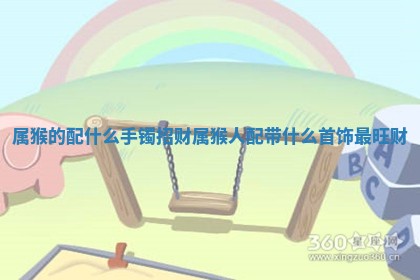 属猴的配什 🛏 么手镯招财_属猴人配带什么首饰最 👗 旺财