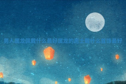 男人属龙佩戴什么 🚀 最好_属龙的男 🎒 士戴什么首饰最好 男人属龙佩戴什么 🚀 最好_属龙的男 🎒 士戴什么首饰最好