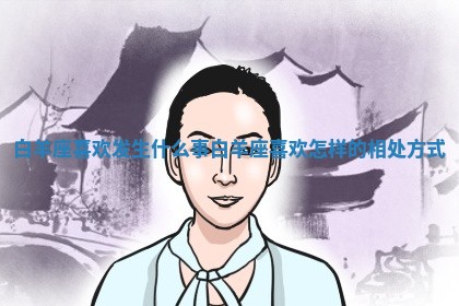 白羊座喜欢发生什么事 🛠 白羊座喜欢怎样的相处方式 😖
